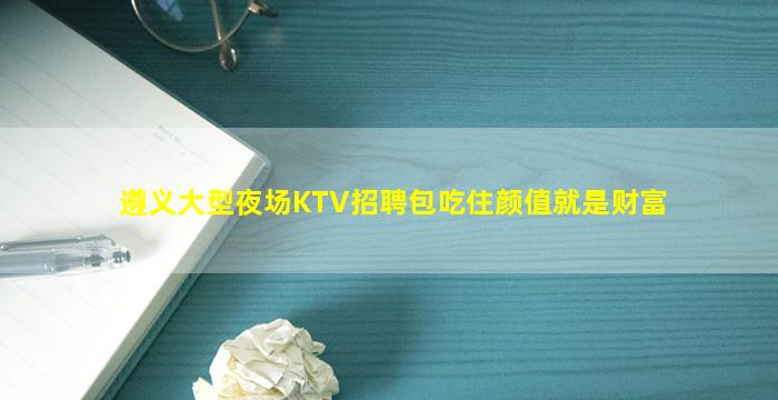 遵义大型夜场KTV招聘包吃住颜值就是财富